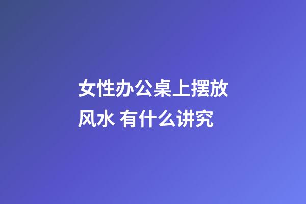 女性办公桌上摆放风水 有什么讲究